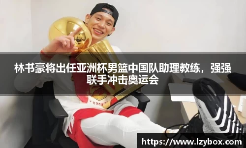 林书豪将出任亚洲杯男篮中国队助理教练，强强联手冲击奥运会