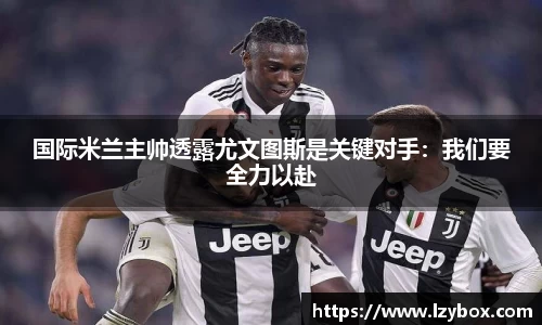 国际米兰主帅透露尤文图斯是关键对手：我们要全力以赴