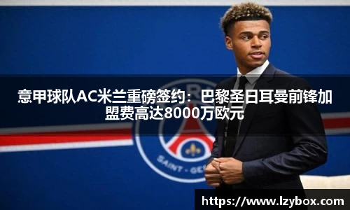 意甲球队AC米兰重磅签约：巴黎圣日耳曼前锋加盟费高达8000万欧元