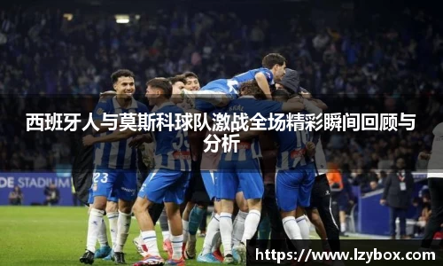 西班牙人与莫斯科球队激战全场精彩瞬间回顾与分析