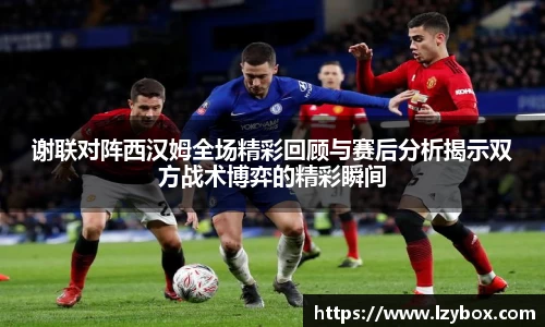 谢联对阵西汉姆全场精彩回顾与赛后分析揭示双方战术博弈的精彩瞬间