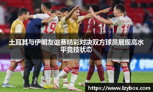 土耳其与伊朗友谊赛精彩对决双方球员展现高水平竞技状态