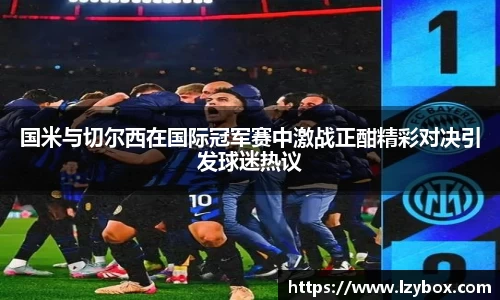 国米与切尔西在国际冠军赛中激战正酣精彩对决引发球迷热议